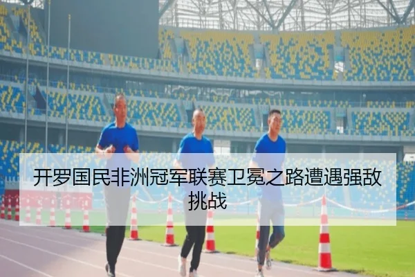 开罗国民非洲冠军联赛卫冕之路遭遇强敌挑战