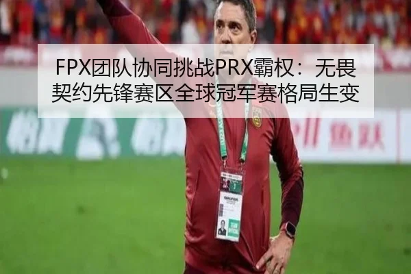 FPX团队协同挑战PRX霸权：无畏契约先锋赛区全球冠军赛格局生变