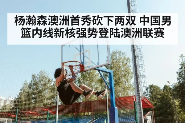 杨瀚森澳洲首秀砍下两双 中国男篮内线新核强势登陆澳洲联赛